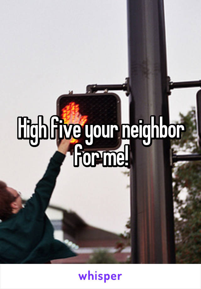 High five your neighbor for me!