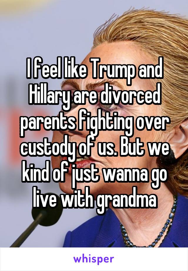 I feel like Trump and Hillary are divorced parents fighting over custody of us. But we kind of just wanna go live with grandma