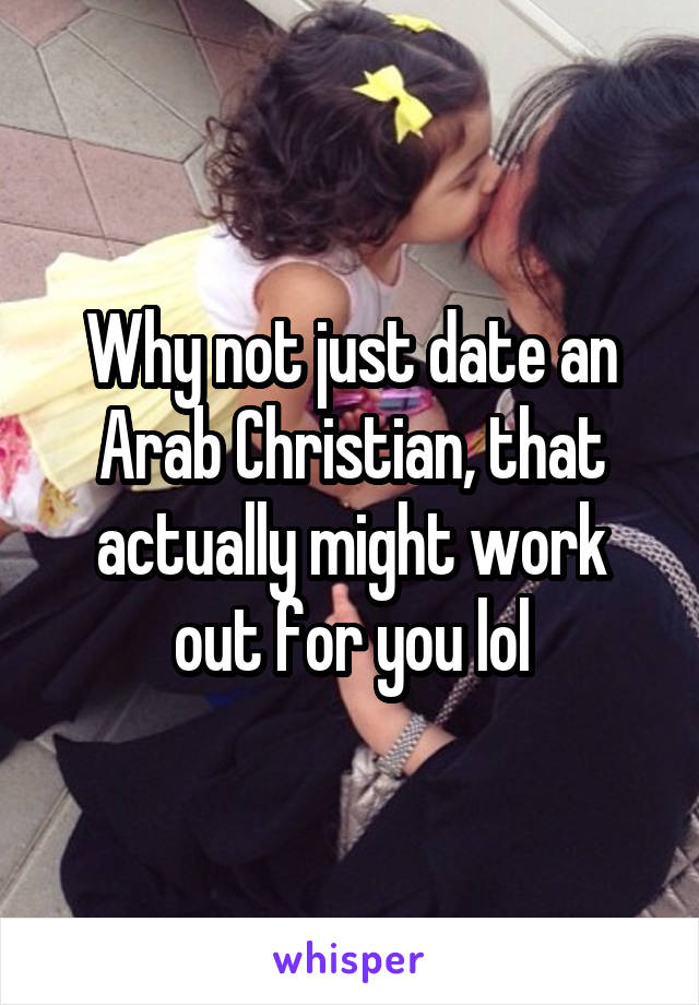Why not just date an Arab Christian, that actually might work out for you lol