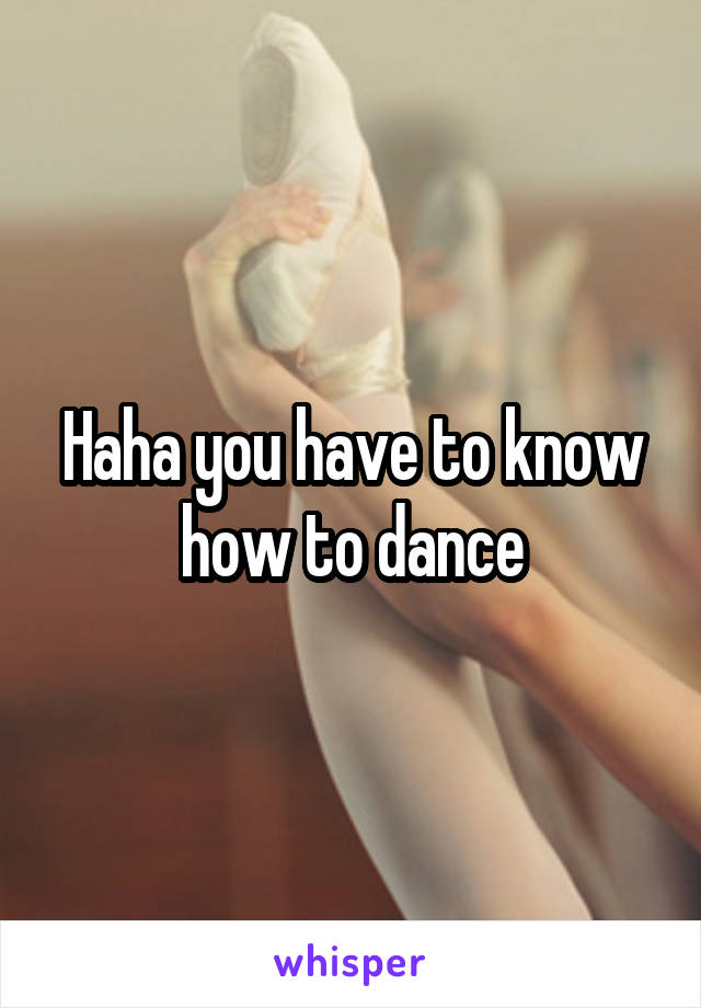 Haha you have to know how to dance