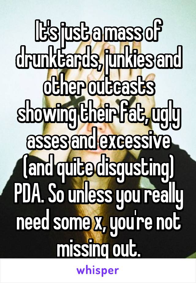 It's just a mass of drunktards, junkies and other outcasts showing their fat, ugly asses and excessive (and quite disgusting) PDA. So unless you really need some x, you're not missing out.