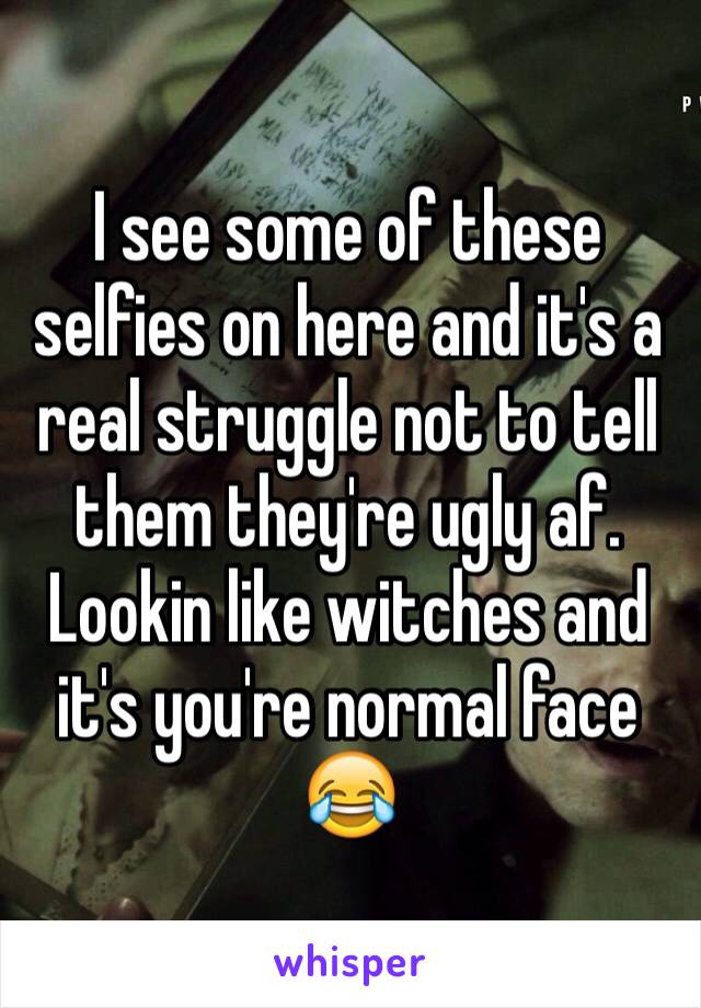 I see some of these selfies on here and it's a real struggle not to tell them they're ugly af. Lookin like witches and it's you're normal face 😂