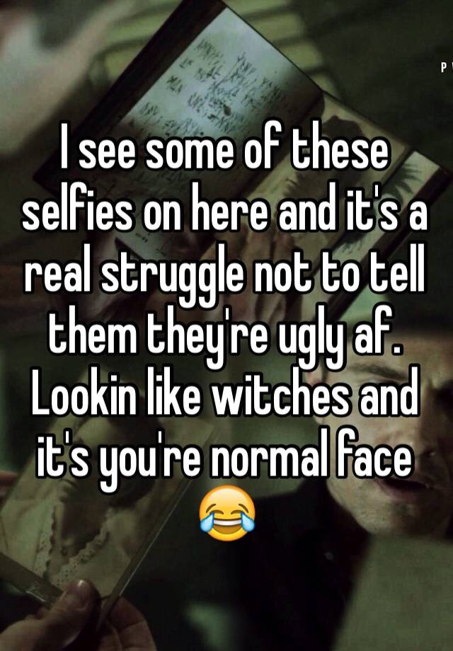 I see some of these selfies on here and it's a real struggle not to tell them they're ugly af. Lookin like witches and it's you're normal face 😂