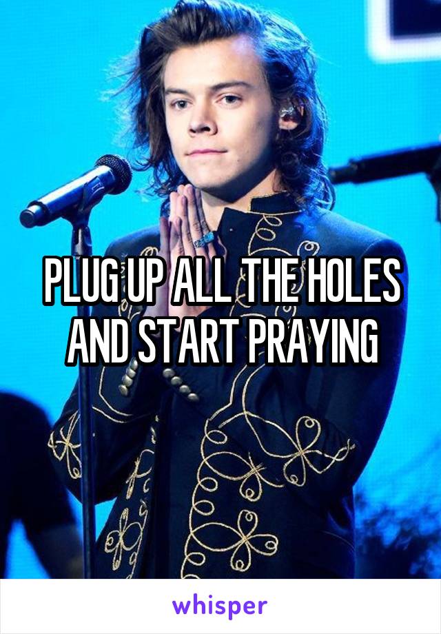 PLUG UP ALL THE HOLES AND START PRAYING