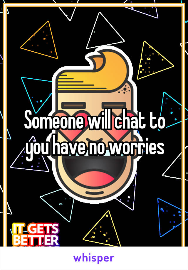 Someone will chat to you have no worries
