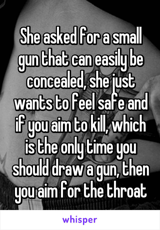 She asked for a small gun that can easily be concealed, she just wants to feel safe and if you aim to kill, which is the only time you should draw a gun, then you aim for the throat