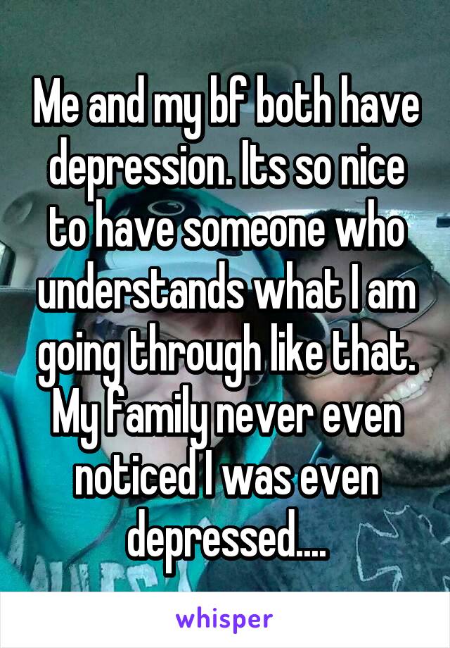 Me and my bf both have depression. Its so nice to have someone who understands what I am going through like that. My family never even noticed I was even depressed....