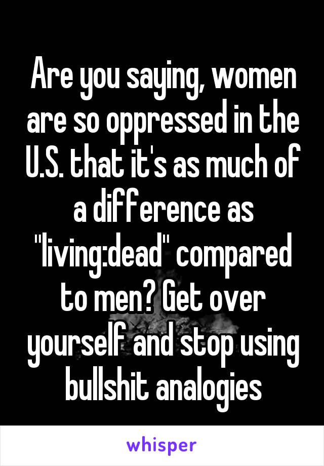 Are you saying, women are so oppressed in the U.S. that it's as much of a difference as "living:dead" compared to men? Get over yourself and stop using bullshit analogies