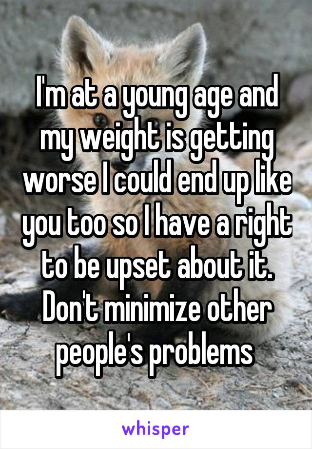 I'm at a young age and my weight is getting worse I could end up like you too so I have a right to be upset about it. Don't minimize other people's problems 