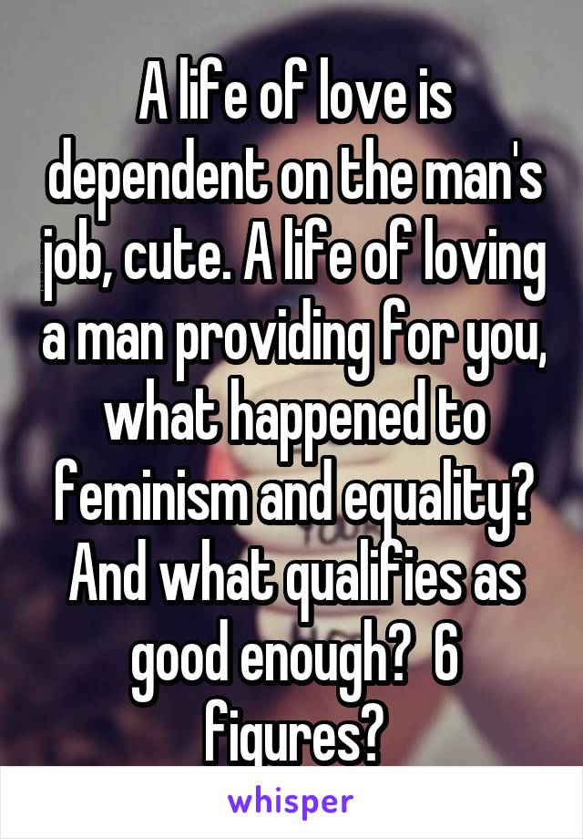 A life of love is dependent on the man's job, cute. A life of loving a man providing for you, what happened to feminism and equality? And what qualifies as good enough?  6 figures?