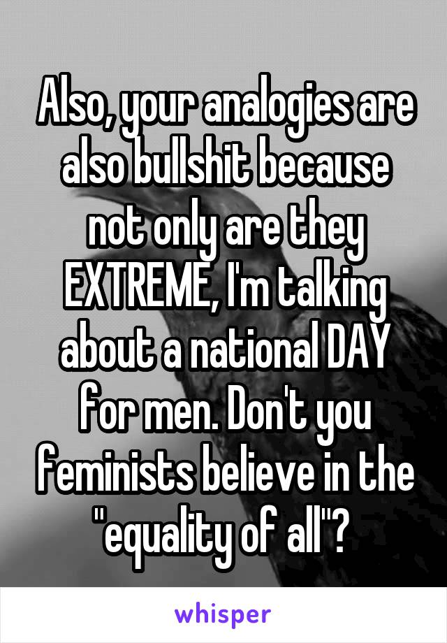 Also, your analogies are also bullshit because not only are they EXTREME, I'm talking about a national DAY for men. Don't you feminists believe in the "equality of all"? 