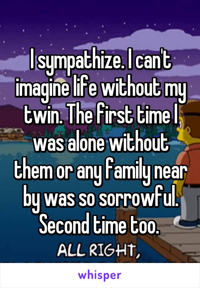 I sympathize. I can't imagine life without my twin. The first time I was alone without them or any family near by was so sorrowful. Second time too. 