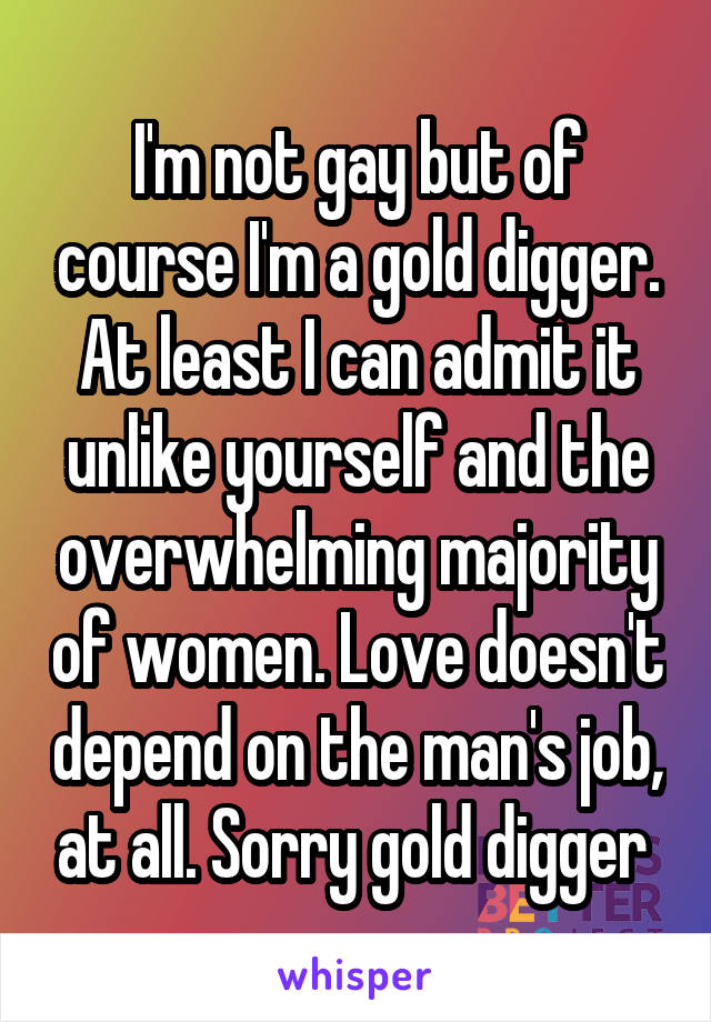 I'm not gay but of course I'm a gold digger. At least I can admit it unlike yourself and the overwhelming majority of women. Love doesn't depend on the man's job, at all. Sorry gold digger 