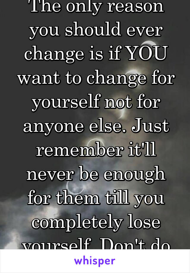 The only reason you should ever change is if YOU want to change for yourself not for anyone else. Just remember it'll never be enough for them till you completely lose yourself. Don't do that :/