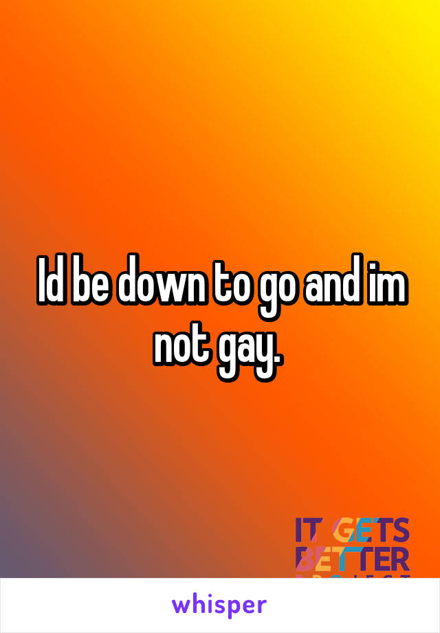 Id be down to go and im not gay. 