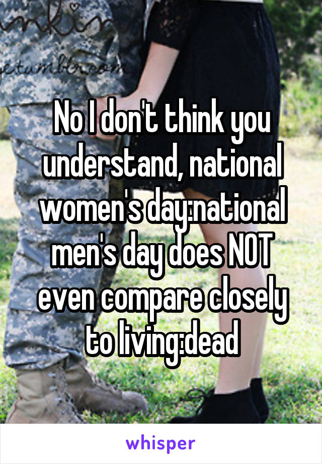 No I don't think you understand, national women's day:national men's day does NOT even compare closely to living:dead