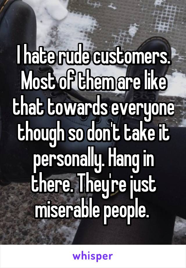 I hate rude customers. Most of them are like that towards everyone though so don't take it personally. Hang in there. They're just miserable people. 