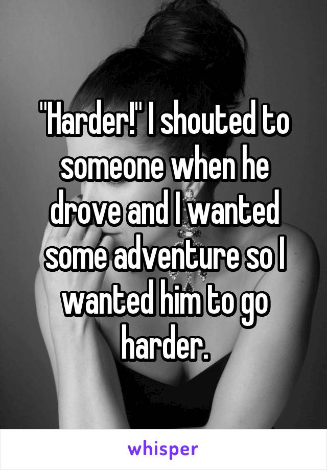 "Harder!" I shouted to someone when he drove and I wanted some adventure so I wanted him to go harder.
