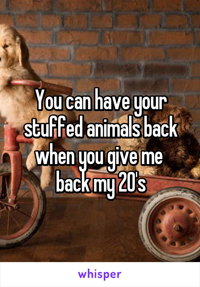 You can have your stuffed animals back when you give me 
back my 20's