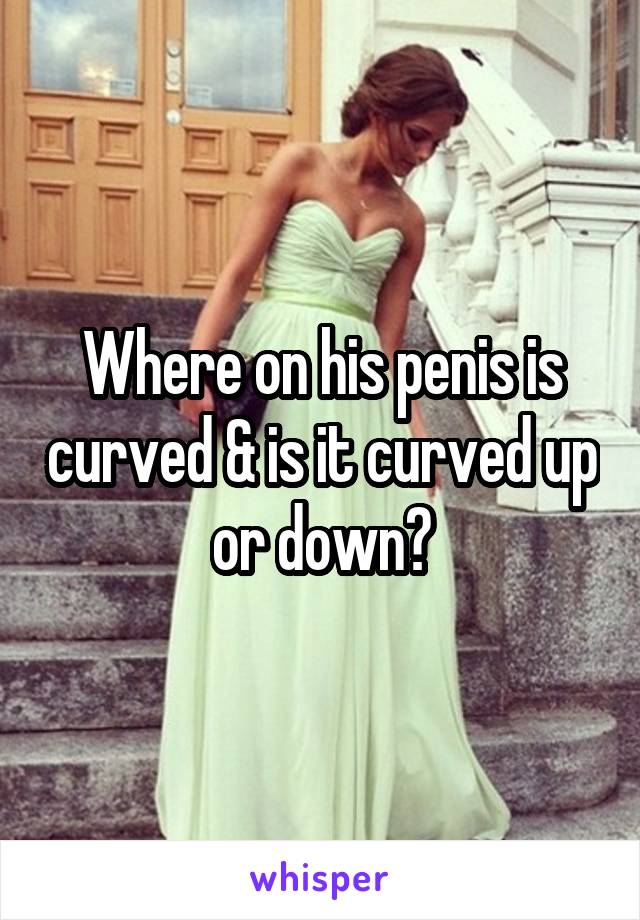 Where on his penis is curved & is it curved up or down?