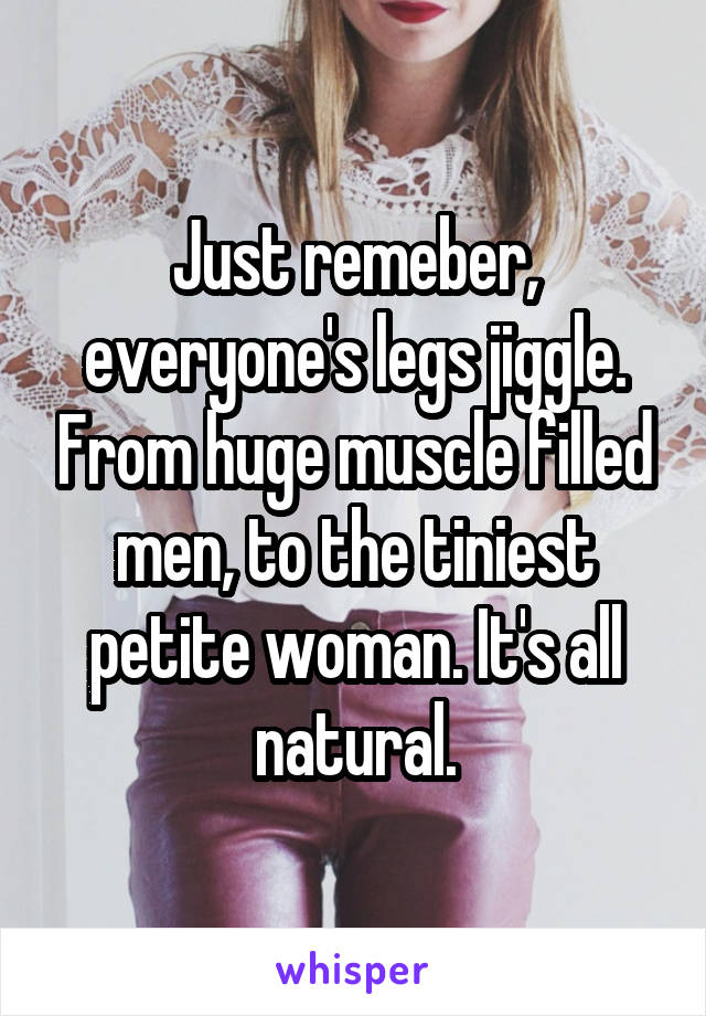 Just remeber, everyone's legs jiggle. From huge muscle filled men, to the tiniest petite woman. It's all natural.