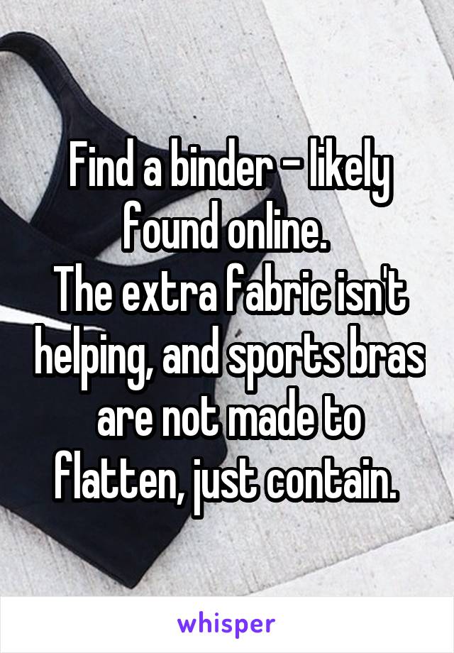 Find a binder - likely found online. 
The extra fabric isn't helping, and sports bras are not made to flatten, just contain. 