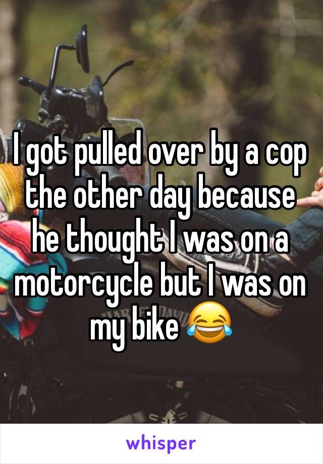 I got pulled over by a cop the other day because he thought I was on a motorcycle but I was on my bike 😂 