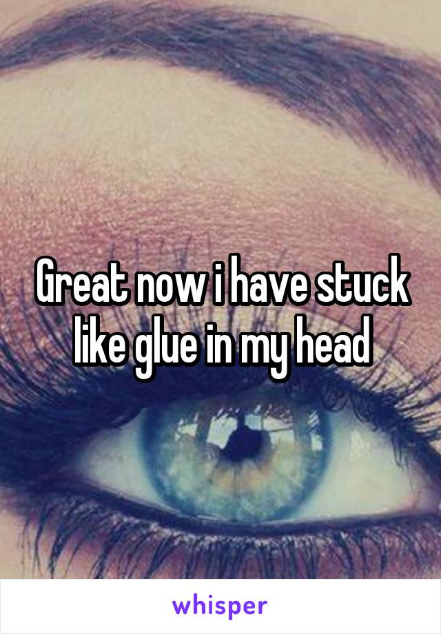 Great now i have stuck like glue in my head