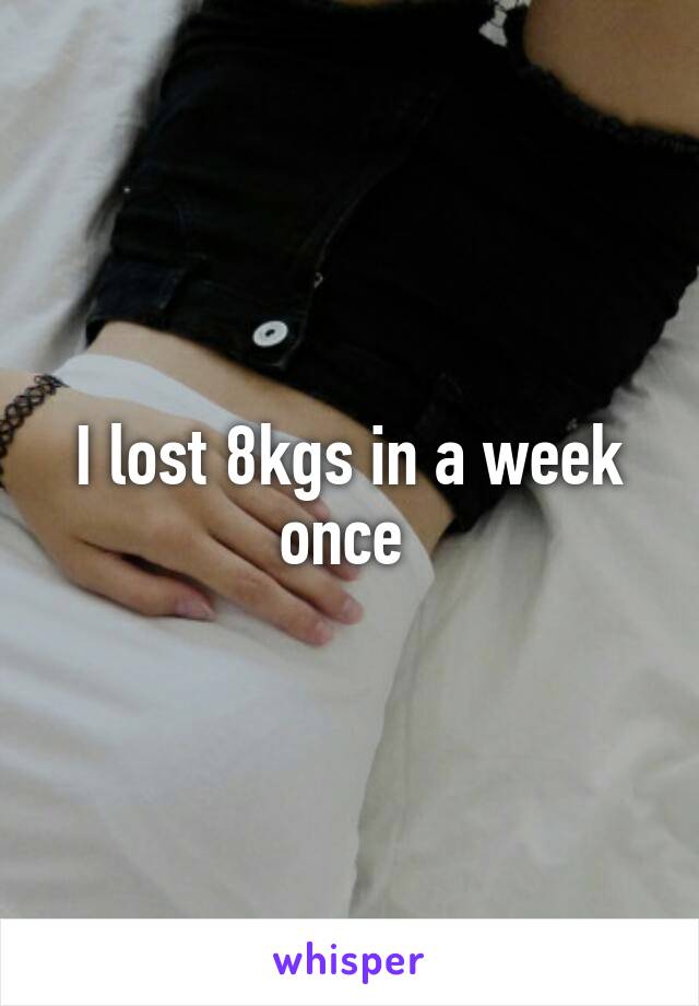 I lost 8kgs in a week once 