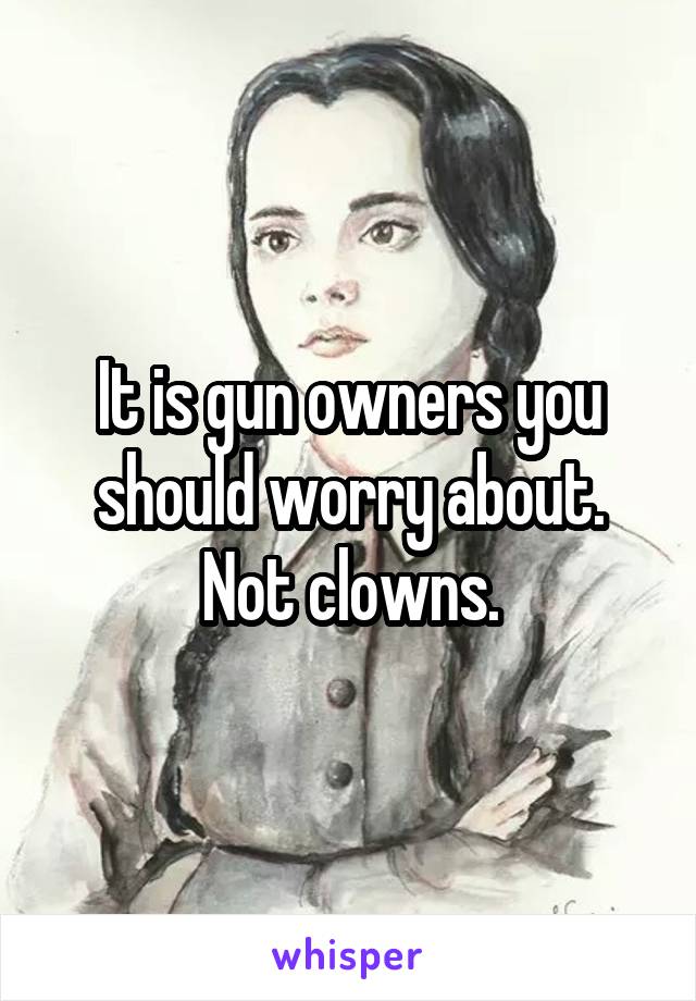 It is gun owners you should worry about. Not clowns.