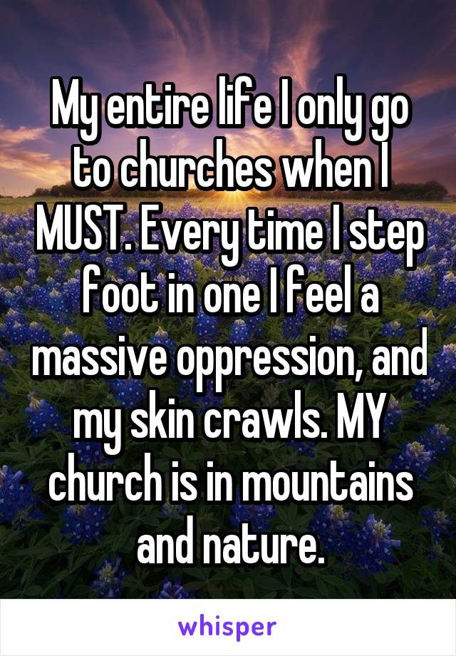 My entire life I only go to churches when I MUST. Every time I step foot in one I feel a massive oppression, and my skin crawls. MY church is in mountains and nature.