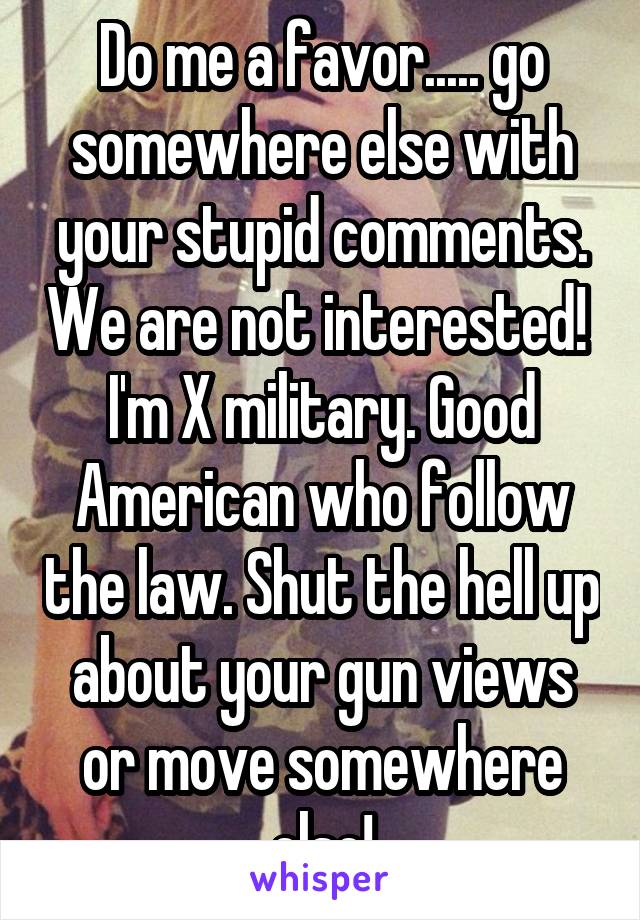 Do me a favor..... go somewhere else with your stupid comments. We are not interested! 
I'm X military. Good American who follow the law. Shut the hell up about your gun views or move somewhere else!