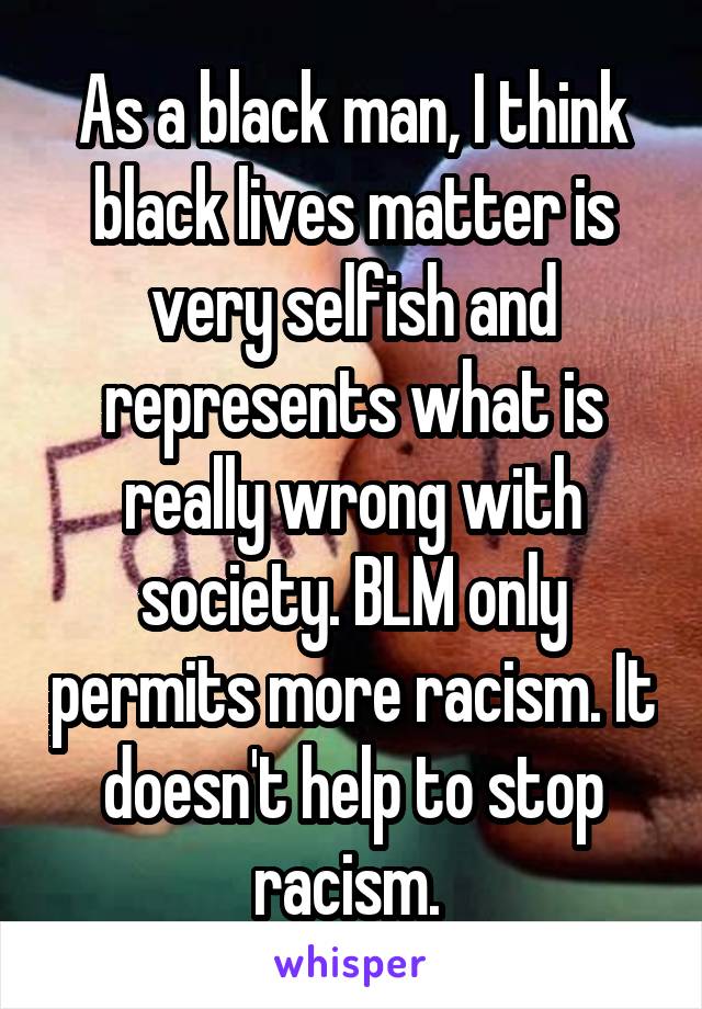 As a black man, I think black lives matter is very selfish and represents what is really wrong with society. BLM only permits more racism. It doesn't help to stop racism. 
