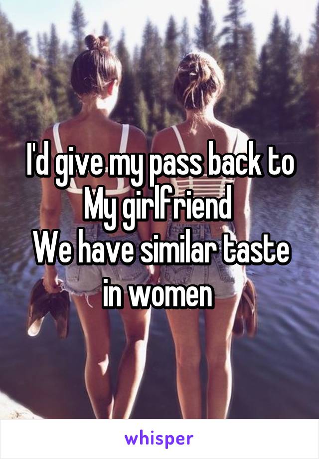 I'd give my pass back to My girlfriend 
We have similar taste in women 