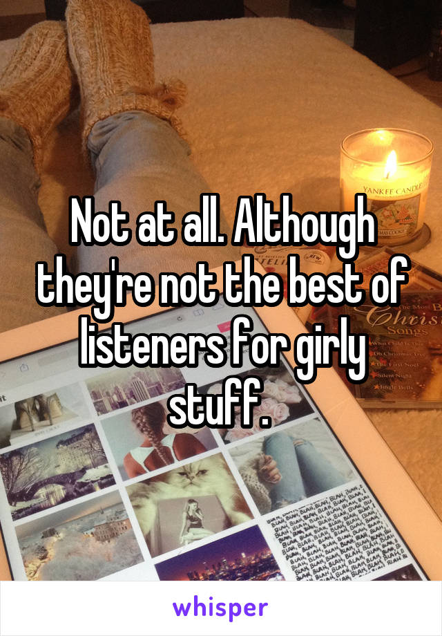 Not at all. Although they're not the best of listeners for girly stuff. 