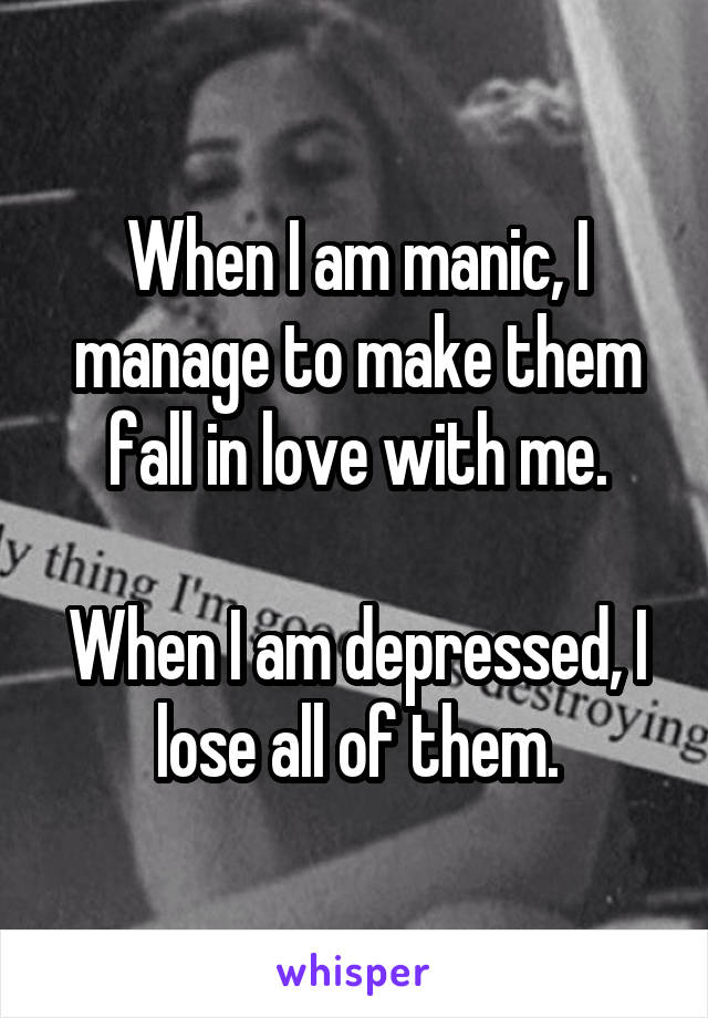When I am manic, I manage to make them fall in love with me.

When I am depressed, I lose all of them.