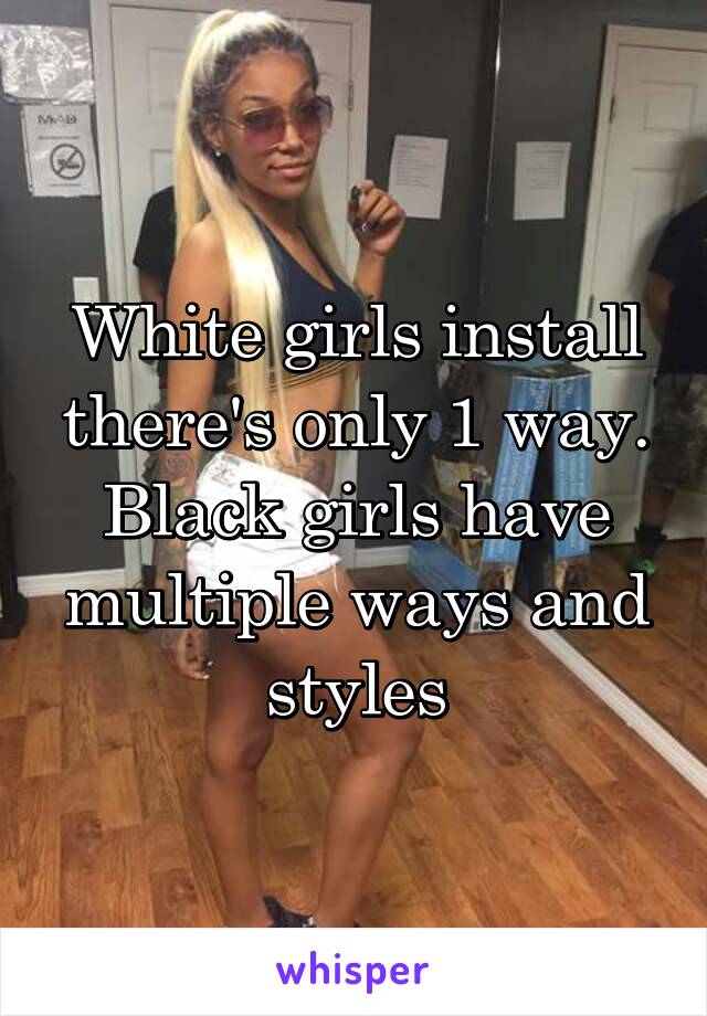 White girls install there's only 1 way. Black girls have multiple ways and styles