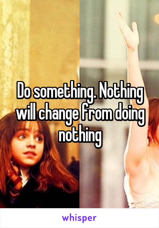 Do something. Nothing will change from doing nothing