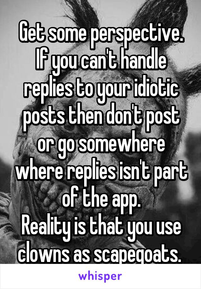 Get some perspective. If you can't handle replies to your idiotic posts then don't post or go somewhere where replies isn't part of the app.
Reality is that you use clowns as scapegoats. 