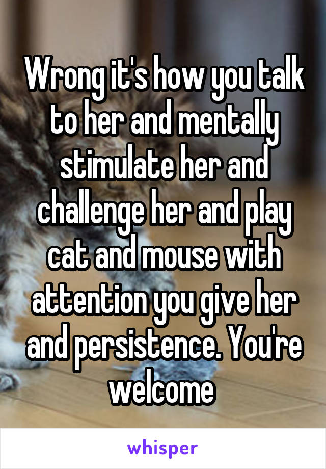Wrong it's how you talk to her and mentally stimulate her and challenge her and play cat and mouse with attention you give her and persistence. You're welcome 