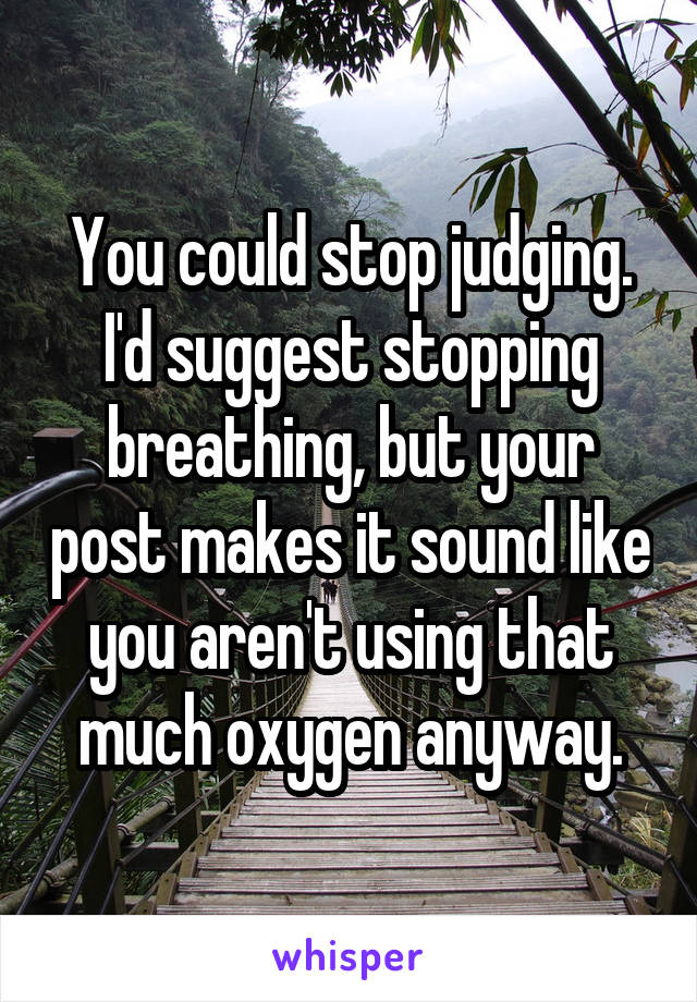 You could stop judging. I'd suggest stopping breathing, but your post makes it sound like you aren't using that much oxygen anyway.