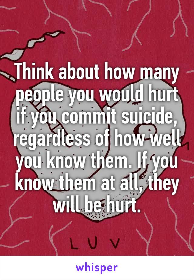 Think about how many people you would hurt if you commit suicide, regardless of how well you know them. If you know them at all, they will be hurt.