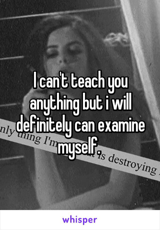 I can't teach you anything but i will definitely can examine myself. 