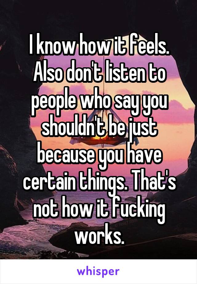 I know how it feels. Also don't listen to people who say you shouldn't be just because you have certain things. That's not how it fucking works.