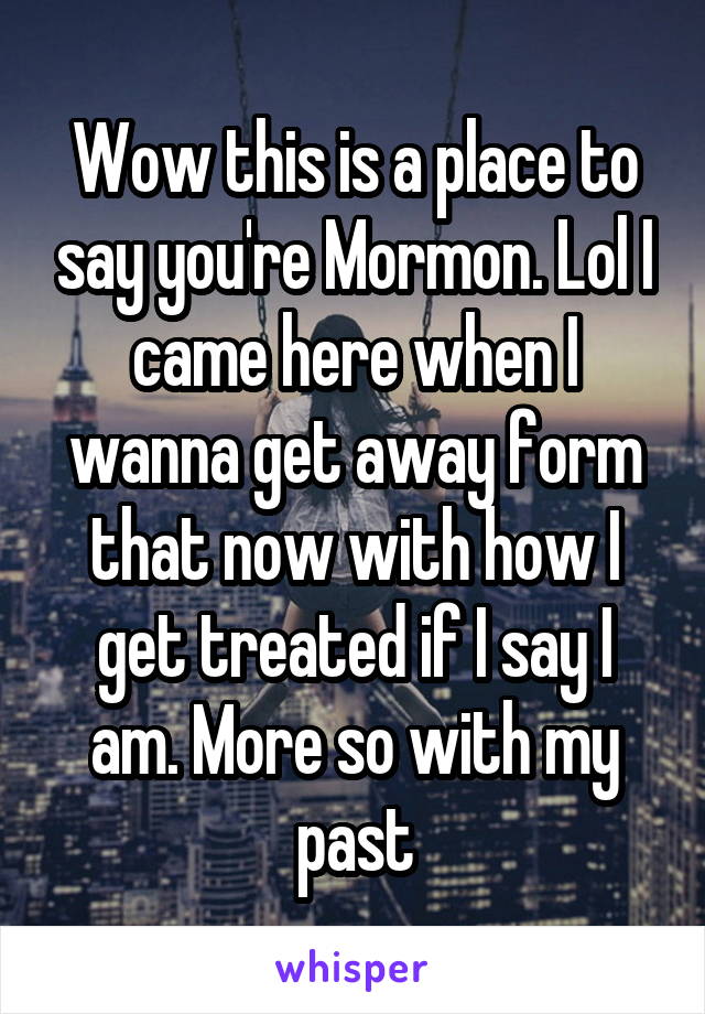 Wow this is a place to say you're Mormon. Lol I came here when I wanna get away form that now with how I get treated if I say I am. More so with my past