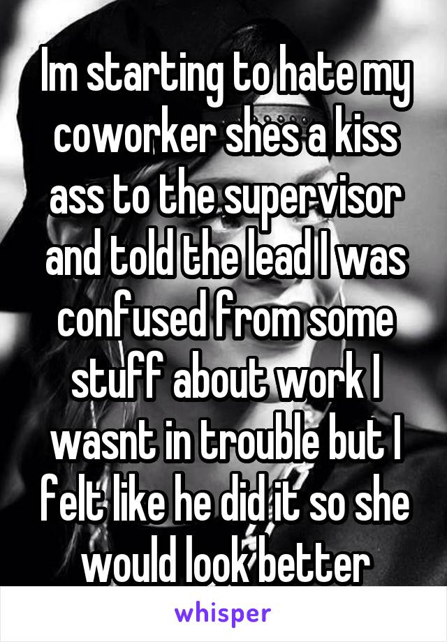 Im starting to hate my coworker shes a kiss ass to the supervisor and told the lead I was confused from some stuff about work I wasnt in trouble but I felt like he did it so she would look better