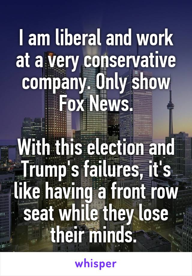 I am liberal and work at a very conservative company. Only show Fox News.

With this election and Trump's failures, it's like having a front row seat while they lose their minds. 
