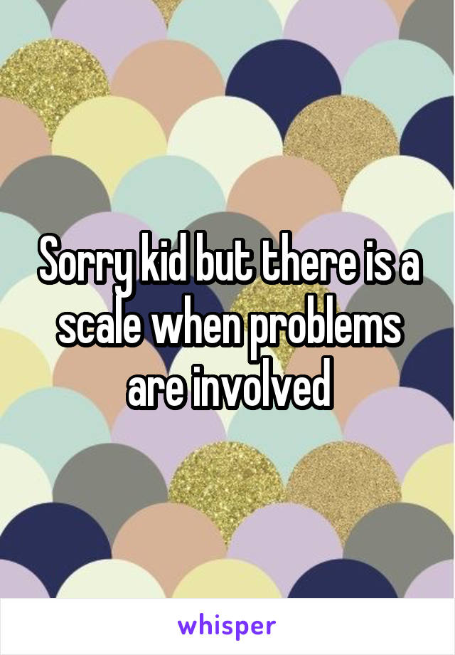 Sorry kid but there is a scale when problems are involved
