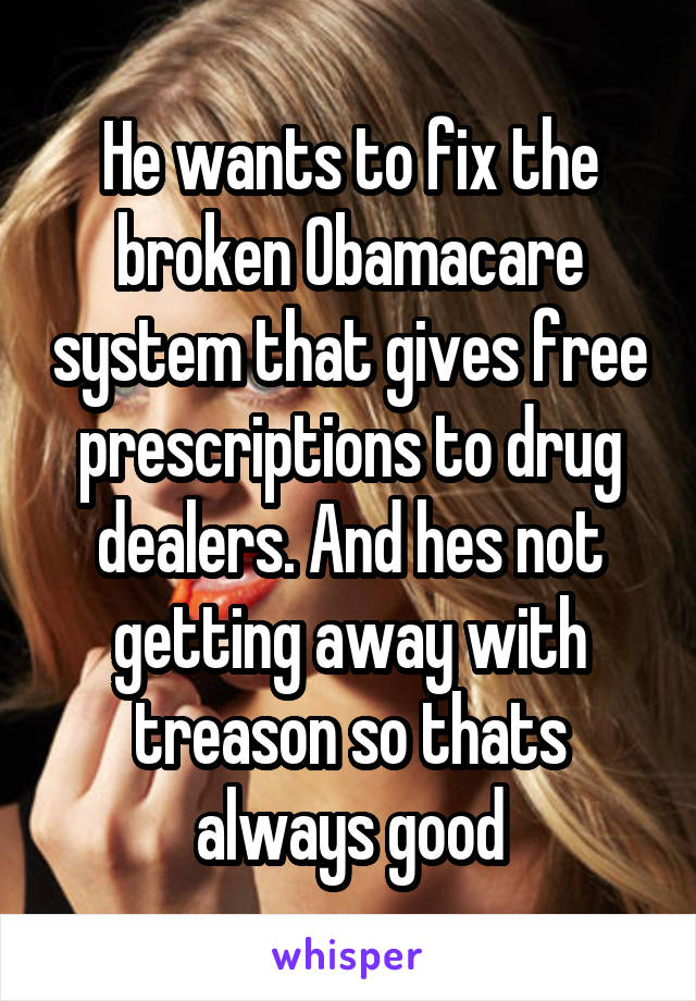 He wants to fix the broken Obamacare system that gives free prescriptions to drug dealers. And hes not getting away with treason so thats always good