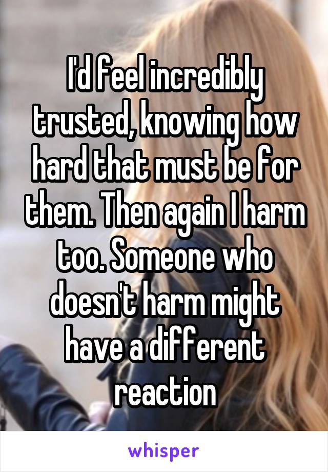 I'd feel incredibly trusted, knowing how hard that must be for them. Then again I harm too. Someone who doesn't harm might have a different reaction